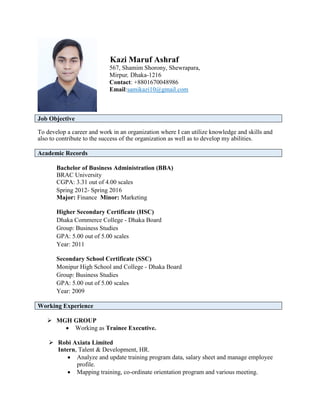 Kazi Maruf Ashraf
567, Shamim Shorony, Shewrapara,
Mirpur, Dhaka-1216
Contact: +8801670048986
Email:samikazi10@gmail.com
Job Objective
To develop a career and work in an organization where I can utilize knowledge and skills and
also to contribute to the success of the organization as well as to develop my abilities.
Academic Records
Bachelor of Business Administration (BBA)
BRAC University
CGPA: 3.31 out of 4.00 scales
Spring 2012- Spring 2016
Major: Finance Minor: Marketing
Higher Secondary Certificate (HSC)
Dhaka Commerce College - Dhaka Board
Group: Business Studies
GPA: 5.00 out of 5.00 scales
Year: 2011
Secondary School Certificate (SSC)
Monipur High School and College - Dhaka Board
Group: Business Studies
GPA: 5.00 out of 5.00 scales
Year: 2009
Working Experience
 MGH GROUP
 Working as Trainee Executive.
 Robi Axiata Limited
Intern, Talent & Development, HR.
 Analyze and update training program data, salary sheet and manage employee
profile.
 Mapping training, co-ordinate orientation program and various meeting.
 