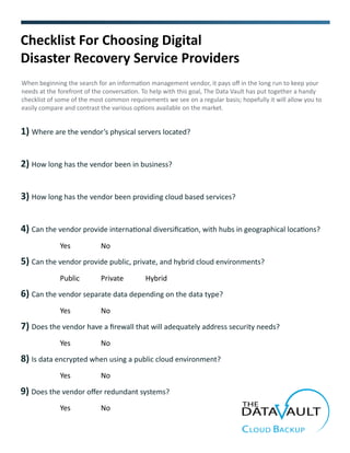 3) How long has the vendor been providing cloud based services?
Checklist For Choosing Digital
Disaster Recovery Service Providers
When beginning the search for an information management vendor, it pays off in the long run to keep your
needs at the forefront of the conversation. To help with this goal, The Data Vault has put together a handy
checklist of some of the most common requirements we see on a regular basis; hopefully it will allow you to
easily compare and contrast the various options available on the market.
1) Where are the vendor’s physical servers located?
4) Can the vendor provide international diversification, with hubs in geographical locations?
2) How long has the vendor been in business?
5) Can the vendor provide public, private, and hybrid cloud environments?
6) Can the vendor separate data depending on the data type?
8) Is data encrypted when using a public cloud environment?
7) Does the vendor have a firewall that will adequately address security needs?
Yes No
Public Private Hybrid
Yes No
Yes No
Yes No
9) Does the vendor offer redundant systems?
Yes No
 