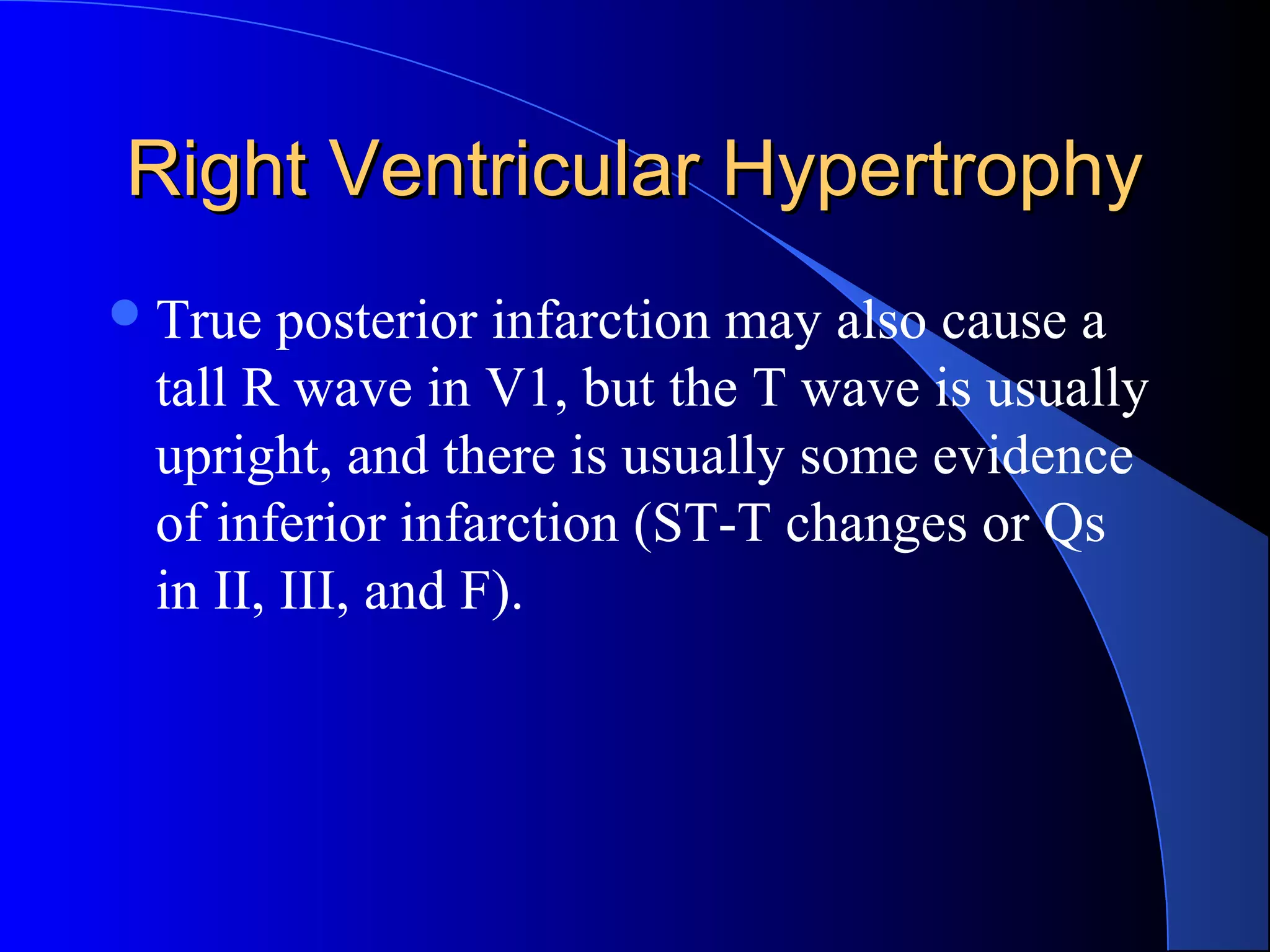 Right Ventricular Hypertrophy
 True

posterior infarction may also cause a
tall R wave in V1, but the T wave is usually
upright, and there is usually some evidence
of inferior infarction (ST-T changes or Qs
in II, III, and F).

 