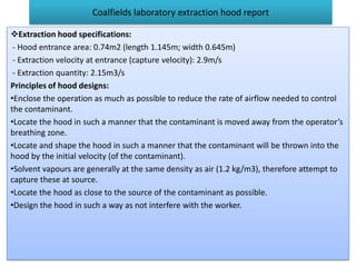 Coalfields laboratory extraction hood report
Extraction hood specifications:
- Hood entrance area: 0.74m2 (length 1.145m; width 0.645m)
- Extraction velocity at entrance (capture velocity): 2.9m/s
- Extraction quantity: 2.15m3/s
Principles of hood designs:
•Enclose the operation as much as possible to reduce the rate of airflow needed to control
the contaminant.
•Locate the hood in such a manner that the contaminant is moved away from the operator’s
breathing zone.
•Locate and shape the hood in such a manner that the contaminant will be thrown into the
hood by the initial velocity (of the contaminant).
•Solvent vapours are generally at the same density as air (1.2 kg/m3), therefore attempt to
capture these at source.
•Locate the hood as close to the source of the contaminant as possible.
•Design the hood in such a way as not interfere with the worker.
 