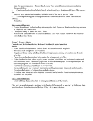 ideas for upcoming events – Resume Dr., Resume Tune-up and brainstorming on marketing
themes and ideas.
• Creating and maintaining bulletin boards advertising Career Services and Events. Making sure
that
handouts were updated and restocked in kiosks in the office and in Student Union.
• Assist in processing purchase requisitions and community relations forms for events and
catering
As needed.
Key Accomplishments:
• Created Spreadsheets on five funding accounts going back 2 years on data input checking accounts
in Peoplesoft and JD Edwards.
• Catalogued library of books in Career Center.
• Worked with former Director on creation of Fresno State New Student Handbook that was later
published on the website.
Women’s Resource Center
Clerical Asst. II / Reclassified to: Desktop Publisher/Graphic Specialist
Duties:
• Typed routine correspondence; created flyers, brochures and event programs.
• Answered multi-line phones and reception.
• Helped coordinate yearly schedule of fall & spring programs creating newsletters and flyers to
advertise.
• Planned, created and maintained information for webpage and web files.
• Ordered and maintained office supplies, typed purchase requisitions and maintained student and
staff attendance sheets. Handle all paperwork on Travel from requests to turning in receipts. As
well as key requests and room reservations for events
• Maintained accounting spreadsheets on two accounts.
• Supervised students and volunteers maintaining and logging student timesheets and schedules.
• Coordinated all details of bulk mailings and advertising.
• Organized open house procuring supplies, volunteers and schedules. Assisting to emcee events,
receptions and luncheons.
Key Accomplishments:
• Create a library check-out system by cataloging all books in WRC library.
Prior work as an administrative assistant in the Testing Office as well as secretary to the Fresno State
Marching Band. Initial training in Medical Office – C.N.A certification.
 