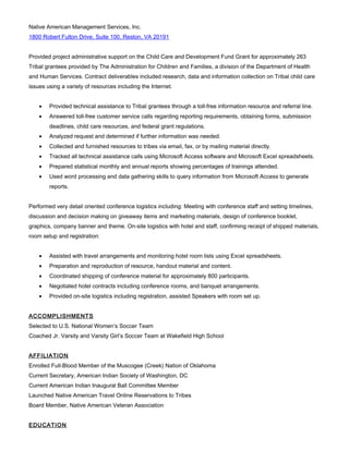 Native American Management Services, Inc.
1800 Robert Fulton Drive, Suite 100, Reston, VA 20191
Provided project administrative support on the Child Care and Development Fund Grant for approximately 263
Tribal grantees provided by The Administration for Children and Families, a division of the Department of Health
and Human Services. Contract deliverables included research, data and information collection on Tribal child care
issues using a variety of resources including the Internet.
• Provided technical assistance to Tribal grantees through a toll-free information resource and referral line.
• Answered toll-free customer service calls regarding reporting requirements, obtaining forms, submission
deadlines, child care resources, and federal grant regulations.
• Analyzed request and determined if further information was needed.
• Collected and furnished resources to tribes via email, fax, or by mailing material directly.
• Tracked all technical assistance calls using Microsoft Access software and Microsoft Excel spreadsheets.
• Prepared statistical monthly and annual reports showing percentages of trainings attended.
• Used word processing and data gathering skills to query information from Microsoft Access to generate
reports.
Performed very detail oriented conference logistics including: Meeting with conference staff and setting timelines,
discussion and decision making on giveaway items and marketing materials, design of conference booklet,
graphics, company banner and theme. On-site logistics with hotel and staff, confirming receipt of shipped materials,
room setup and registration:
• Assisted with travel arrangements and monitoring hotel room lists using Excel spreadsheets.
• Preparation and reproduction of resource, handout material and content.
• Coordinated shipping of conference material for approximately 800 participants.
• Negotiated hotel contracts including conference rooms, and banquet arrangements.
• Provided on-site logistics including registration, assisted Speakers with room set up.
ACCOMPLISHMENTS
Selected to U.S. National Women’s Soccer Team
Coached Jr. Varsity and Varsity Girl’s Soccer Team at Wakefield High School
AFFILIATION
Enrolled Full-Blood Member of the Muscogee (Creek) Nation of Oklahoma
Current Secretary, American Indian Society of Washington, DC
Current American Indian Inaugural Ball Committee Member
Launched Native American Travel Online Reservations to Tribes
Board Member, Native American Veteran Association
EDUCATION
 