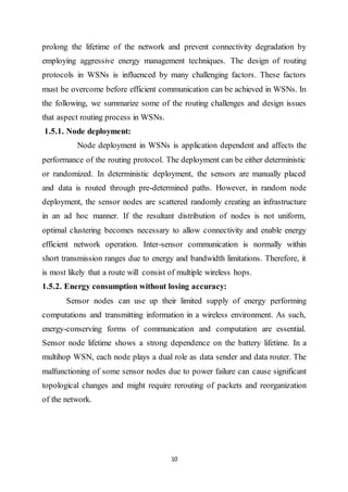 10
prolong the lifetime of the network and prevent connectivity degradation by
employing aggressive energy management techniques. The design of routing
protocols in WSNs is influenced by many challenging factors. These factors
must be overcome before efficient communication can be achieved in WSNs. In
the following, we summarize some of the routing challenges and design issues
that aspect routing process in WSNs.
1.5.1. Node deployment:
Node deployment in WSNs is application dependent and affects the
performance of the routing protocol. The deployment can be either deterministic
or randomized. In deterministic deployment, the sensors are manually placed
and data is routed through pre-determined paths. However, in random node
deployment, the sensor nodes are scattered randomly creating an infrastructure
in an ad hoc manner. If the resultant distribution of nodes is not uniform,
optimal clustering becomes necessary to allow connectivity and enable energy
efficient network operation. Inter-sensor communication is normally within
short transmission ranges due to energy and bandwidth limitations. Therefore, it
is most likely that a route will consist of multiple wireless hops.
1.5.2. Energy consumption without losing accuracy:
Sensor nodes can use up their limited supply of energy performing
computations and transmitting information in a wireless environment. As such,
energy-conserving forms of communication and computation are essential.
Sensor node lifetime shows a strong dependence on the battery lifetime. In a
multihop WSN, each node plays a dual role as data sender and data router. The
malfunctioning of some sensor nodes due to power failure can cause significant
topological changes and might require rerouting of packets and reorganization
of the network.
 