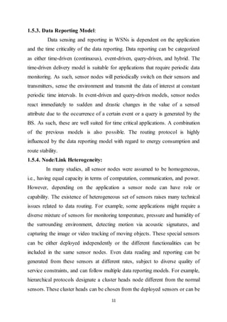 11
1.5.3. Data Reporting Model:
Data sensing and reporting in WSNs is dependent on the application
and the time criticality of the data reporting. Data reporting can be categorized
as either time-driven (continuous), event-driven, query-driven, and hybrid. The
time-driven delivery model is suitable for applications that require periodic data
monitoring. As such, sensor nodes will periodically switch on their sensors and
transmitters, sense the environment and transmit the data of interest at constant
periodic time intervals. In event-driven and query-driven models, sensor nodes
react immediately to sudden and drastic changes in the value of a sensed
attribute due to the occurrence of a certain event or a query is generated by the
BS. As such, these are well suited for time critical applications. A combination
of the previous models is also possible. The routing protocol is highly
influenced by the data reporting model with regard to energy consumption and
route stability.
1.5.4. Node/Link Heterogeneity:
In many studies, all sensor nodes were assumed to be homogeneous,
i.e., having equal capacity in terms of computation, communication, and power.
However, depending on the application a sensor node can have role or
capability. The existence of heterogeneous set of sensors raises many technical
issues related to data routing. For example, some applications might require a
diverse mixture of sensors for monitoring temperature, pressure and humidity of
the surrounding environment, detecting motion via acoustic signatures, and
capturing the image or video tracking of moving objects. These special sensors
can be either deployed independently or the different functionalities can be
included in the same sensor nodes. Even data reading and reporting can be
generated from these sensors at different rates, subject to diverse quality of
service constraints, and can follow multiple data reporting models. For example,
hierarchical protocols designate a cluster heads node different from the normal
sensors. These cluster heads can be chosen from the deployed sensors or can be
 