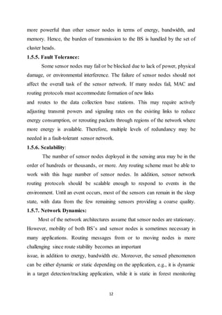 12
more powerful than other sensor nodes in terms of energy, bandwidth, and
memory. Hence, the burden of transmission to the BS is handled by the set of
cluster heads.
1.5.5. Fault Tolerance:
Some sensor nodes may fail or be blocked due to lack of power, physical
damage, or environmental interference. The failure of sensor nodes should not
affect the overall task of the sensor network. If many nodes fail, MAC and
routing protocols must accommodate formation of new links
and routes to the data collection base stations. This may require actively
adjusting transmit powers and signaling rates on the existing links to reduce
energy consumption, or rerouting packets through regions of the network where
more energy is available. Therefore, multiple levels of redundancy may be
needed in a fault-tolerant sensor network.
1.5.6. Scalability:
The number of sensor nodes deployed in the sensing area may be in the
order of hundreds or thousands, or more. Any routing scheme must be able to
work with this huge number of sensor nodes. In addition, sensor network
routing protocols should be scalable enough to respond to events in the
environment. Until an event occurs, most of the sensors can remain in the sleep
state, with data from the few remaining sensors providing a coarse quality.
1.5.7. Network Dynamics:
Most of the network architectures assume that sensor nodes are stationary.
However, mobility of both BS’s and sensor nodes is sometimes necessary in
many applications. Routing messages from or to moving nodes is more
challenging since route stability becomes an important
issue, in addition to energy, bandwidth etc. Moreover, the sensed phenomenon
can be either dynamic or static depending on the application, e.g., it is dynamic
in a target detection/tracking application, while it is static in forest monitoring
 