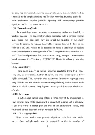13
for early fire prevention. Monitoring static events allows the network to work in
a reactive mode, simply generating traffic when reporting. Dynamic events in
most applications require periodic reporting and consequently generate
significant traffic to be routed to the BS.
1.5.8. Transmission Media:
In a multi-hop sensor network, communicating nodes are linked by a
wireless medium. The traditional problems associated with a wireless channel
(e.g., fading, high error rate) may also affect the operation of the sensor
network. In general, the required bandwidth of sensor data will be low, on the
order of 1-100 kb/s. Related to the transmission media is the design of medium
access control (MAC). One approach of MAC design for sensor networks is to
use TDMA based protocols that conserve more energy compared to contention
based protocols like CSMA (e.g., IEEE 802.11). Bluetooth technology can also
be used.
1.5.9. Connectivity:
High node density in sensor networks precludes them from being
completely isolated from each other. Therefore, sensor nodes are expected to be
highly connected. This, however, may not prevent the network topology from
being variable and the network size from being shrinking due to sensor node
failures. In addition, connectivity depends on the, possibly random, distribution
of nodes.
1.5.10. Coverage:
In WSNs, each sensor node obtains a certain view of the environment. A
given sensor's view of the environment is limited both in range and in accuracy;
it can only cover a limited physical area of the environment. Hence, area
coverage is also an important design parameter in WSNs.
1.5.11. Data Aggregation:
Since sensor nodes may generate significant redundant data, similar
packets from multiple nodes can be aggregated so that the number of
 