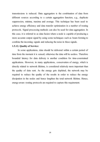 14
transmissions is reduced. Data aggregation is the combination of data from
different sources according to a certain aggregation function, e.g., duplicate
suppression, minima, maxima and average. This technique has been used to
achieve energy efficiency and data transfer optimization in a number of routing
protocols. Signal processing methods can also be used for data aggregation. In
this case, it is referred to as data fusion where a node is capable of producing a
more accurate output signal by using some techniques such as beam forming to
combine the incoming signals and reducing the noise in these signals.
1.5.12. Quality of Service:
In some applications, data should be delivered within a certain period of
time from the moment it is sensed; otherwise the data will be useless. Therefore
bounded latency for data delivery is another condition for time-constrained
applications. However, in many applications, conservation of energy, which is
directly related to network lifetime, is considered relatively more important than
the quality of data sent. As the energy gets depleted, the network may be
required to reduce the quality of the results in order to reduce the energy
dissipation in the nodes and hence lengthen the total network lifetime. Hence,
energy-aware routing protocols are required to capture this requirement.
 