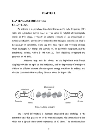 15
CHAPTER 2
2. ANTENNA INTRODUCTION:
2.1. ANTENNA:
An antenna is a specialized transducer that converts radio-frequency (RF)
fields into alternating current (AC) or vice-versa to radiated electromagnetic
energy in free space. Typically an antenna consists of an arrangement of
metallic conductors, electrically connected (often through a transmission line) to
the receiver or transmitter. There are two basic types: the receiving antenna,
which intercepts RF energy and delivers AC to electronic equipment, and the
transmitting antenna, which is fed with AC from electronic equipment and
generates an RF field.
Antennas may also be viewed as an impedance transformer,
coupling between an input or line impedance, and the impedance of free space.
Without an efficient antenna, electromagnetic energy would not be radiated and
wireless communication over long distance would be impossible.
Fig 2.1 Antenna principle
The source information is normally modulated and amplified in the
transmitter and then passed on to the transmit antenna via a transmission line,
which has a typical characteristic impedance of 50 ohms. The antenna radiates
 