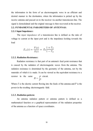 16
the information in the form of an electromagnetic wave in an efficient and
desired manner to the destination, where the information is picked up by the
receive antenna and passed on to the receiver via another transmission line. The
signal is demodulated and the original message is then recovered at the receiver.
2.2. FUNDAMENTAL PARAMETERS OF ANTENNAS:
2.2.1 Input Impedance:
The input impedance of a transmission line is defined as the ratio of
voltage to current at the input port and is the impedance looking towards the
load
2.2.2. Radiation Resistance:
Radiation resistance is that part of an antenna's feed point resistance that
is caused by the radiation of electromagnetic waves from the antenna. The
radiation resistance is determined by the geometry of the antenna, not by the
materials of which it is made. It can be viewed as the equivalent resistance to a
resistor in the same circuit.
Where is the electric current flowing into the feeds of the antenna and is the
power in the resulting electromagnetic field.
2.2.3. Radiation pattern:
An antenna radiation pattern or antenna pattern is defined as a
mathematical function or a graphical representation of the radiation properties
of the antenna as a function of space coordinates.
 