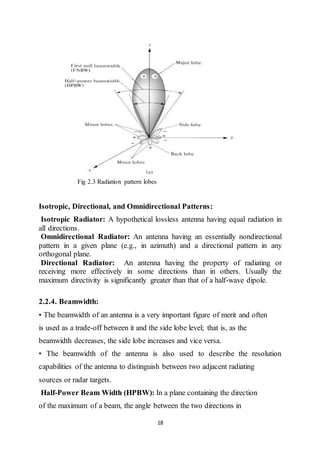 18
Fig 2.3 Radiation pattern lobes
Isotropic, Directional, and Omnidirectional Patterns:
Isotropic Radiator: A hypothetical lossless antenna having equal radiation in
all directions.
Omnidirectional Radiator: An antenna having an essentially nondirectional
pattern in a given plane (e.g., in azimuth) and a directional pattern in any
orthogonal plane.
Directional Radiator: An antenna having the property of radiating or
receiving more effectively in some directions than in others. Usually the
maximum directivity is significantly greater than that of a half-wave dipole.
2.2.4. Beamwidth:
• The beamwidth of an antenna is a very important figure of merit and often
is used as a trade-off between it and the side lobe level; that is, as the
beamwidth decreases, the side lobe increases and vice versa.
• The beamwidth of the antenna is also used to describe the resolution
capabilities of the antenna to distinguish between two adjacent radiating
sources or radar targets.
Half-Power Beam Width (HPBW): In a plane containing the direction
of the maximum of a beam, the angle between the two directions in
 