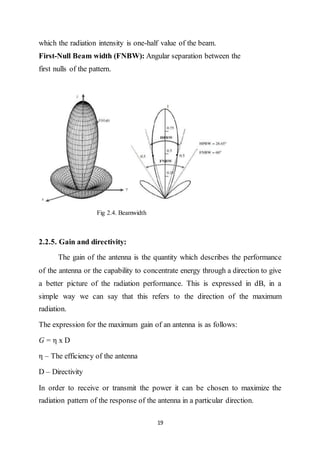 19
which the radiation intensity is one-half value of the beam.
First-Null Beam width (FNBW): Angular separation between the
first nulls of the pattern.
Fig 2.4. Beamwidth
2.2.5. Gain and directivity:
The gain of the antenna is the quantity which describes the performance
of the antenna or the capability to concentrate energy through a direction to give
a better picture of the radiation performance. This is expressed in dB, in a
simple way we can say that this refers to the direction of the maximum
radiation.
The expression for the maximum gain of an antenna is as follows:
G = η x D
η – The efficiency of the antenna
D – Directivity
In order to receive or transmit the power it can be chosen to maximize the
radiation pattern of the response of the antenna in a particular direction.
 