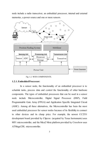 2
node include a radio transceiver, an embedded processor, internal and external
memories, a power source and one or more sensors.
Fig 1.2. WSN COMPONENTS.
1.2.1. EmbeddedProcessor:
In a sensor node, the functionality of an embedded processor is to
schedule tasks, process data and control the functionality of other hardware
components. The types of embedded processors that can be used in a sensor
node include Microcontroller, Digital Signal Processor (DSP), Field
Programmable Gate Array (FPGA) and Application Specific Integrated Circuit
(ASIC). Among all these alternatives, the Microcontroller has been the most
used embedded processor for sensor nodes because of its flexibility to connect
to other devices and its cheap price. For example, the newest CC2531
development board provided by Clipcon (acquired by Texas Instruments) uses
8051 microcontroller, and the Mica2 Mote platform provided by Crossbow uses
ATMega128L microcontroller.
 