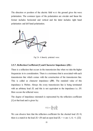 21
The direction or position of the electric field w.r.t the ground gives the wave
polarization. The common types of the polarization are circular and linear the
former includes horizontal and vertical and the latter includes right hand
polarization and left hand polarization.
Fig 2.6 A linearly polarized wave
2.5.7. Reflection Coefficient |Г| and Character Impedance (Z0) :
There is a reflection that occurs in the transmission line when we take the higher
frequencies in to consideration. There is a resistance that is associated with each
transmission line which comes with the construction of the transmission line.
This is called as character impedance (Z0). The standard value of this
impedance is 50ohm. Always the every transmission line is being terminated
with an arbitrary load ZL and this is not equivalent to the impedance i.e. Z0.
Here occurs the reflected wave.
The degree of impedance mismatch is represented by the reflection coefficient
[1] at that load and is given by:
We can observe here that the reflection coefficient for the shorted load ZL=0,
there is a match in the load ZL=Z0 and an open load ZL = ∞ are -1, 0, +1. [22]
 