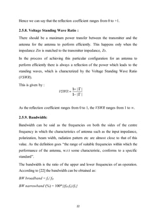 22
Hence we can say that the reflection coefficient ranges from 0 to +1.
2.5.8. Voltage Standing Wave Ratio :
There should be a maximum power transfer between the transmitter and the
antenna for the antenna to perform efficiently. This happens only when the
impedance Zin is matched to the transmitter impedance, Zs.
In the process of achieving this particular configuration for an antenna to
perform efficiently there is always a reflection of the power which leads to the
standing waves, which is characterized by the Voltage Standing Wave Ratio
(VSWR).
This is given by :
As the reflection coefficient ranges from 0 to 1, the VSWR ranges from 1 to ∞.
2.5.9. Bandwidth:
Bandwidth can be said as the frequencies on both the sides of the centre
frequency in which the characteristics of antenna such as the input impedance,
polarization, beam width, radiation pattern etc are almost close to that of this
value. As the definition goes “the range of suitable frequencies within which the
performance of the antenna, w.r.t some characteristic, conforms to a specific
standard”.
The bandwidth is the ratio of the upper and lower frequencies of an operation.
According to [22] the bandwidth can be obtained as:
BW broadband = fL/ fH
BW narrowband (%) = 100*{(fH-fL)/fC}
 