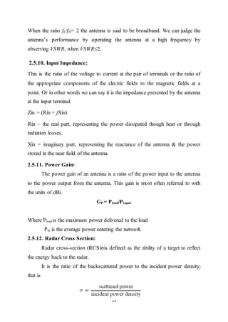 23
When the ratio fL/fH= 2 the antenna is said to be broadband. We can judge the
antenna’s performance by operating the antenna at a high frequency by
observing VSWR, when VSWR≤2.
2.5.10. Input Impedance:
This is the ratio of the voltage to current at the pair of terminals or the ratio of
the appropriate components of the electric fields to the magnetic fields at a
point. Or in other words we can say it is the impedance presented by the antenna
at the input terminal.
Zin = (Rin + jXin)
Rin – the real part, representing the power dissipated though heat or through
radiation losses.
Xin = imaginary part, representing the reactance of the antenna & the power
stored in the near field of the antenna.
2.5.11. Power Gain:
The power gain of an antenna is a ratio of the power input to the antenna
to the power output from the antenna. This gain is most often referred to with
the units of dBi.
GP = Pload/Pinput
Where Pload is the maximum power delivered to the load
Pin is the average power entering the network
2.5.12. Radar Cross Section:
Radar cross-section (RCS)σis defined as the ability of a target to reflect
the energy back to the radar.
It is the ratio of the backscattered power to the incident power density;
that is
 