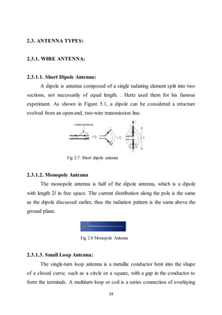 24
2.3. ANTENNA TYPES:
2.3.1. WIRE ANTENNA:
2.3.1.1. Short Dipole Antenna:
A dipole is antenna composed of a single radiating element split into two
sections, not necessarily of equal length. . Hertz used them for his famous
experiment. As shown in Figure 5.1, a dipole can be considered a structure
evolved from an open-end, two-wire transmission line.
Fig 2.7 Short dipole antenna
2.3.1.2. Monopole Antenna
The monopole antenna is half of the dipole antenna, which is a dipole
with length 2l in free space. The current distribution along the pole is the same
as the dipole discussed earlier, thus the radiation pattern is the same above the
ground plane.
Fig 2.8 Monopole Antenna
2.3.1.3. Small Loop Antenna:
The single-turn loop antenna is a metallic conductor bent into the shape
of a closed curve, such as a circle or a square, with a gap in the conductor to
form the terminals. A multiturn loop or coil is a series connection of overlaying
 