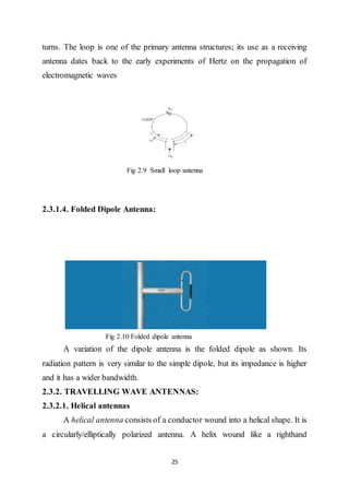25
turns. The loop is one of the primary antenna structures; its use as a receiving
antenna dates back to the early experiments of Hertz on the propagation of
electromagnetic waves
Fig 2.9 Small loop antenna
2.3.1.4. Folded Dipole Antenna:
Fig 2.10 Folded dipole antenna
A variation of the dipole antenna is the folded dipole as shown. Its
radiation pattern is very similar to the simple dipole, but its impedance is higher
and it has a wider bandwidth.
2.3.2. TRAVELLING WAVE ANTENNAS:
2.3.2.1. Helical antennas
A helical antenna consists of a conductor wound into a helical shape. It is
a circularly/elliptically polarized antenna. A helix wound like a righthand
 