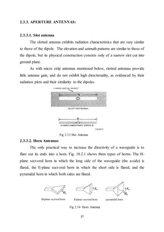 27
2.3.3. APERTURE ANTENNAS:
2.3.3.1. Slot antenna
The slotted antenna exhibits radiation characteristics that are very similar
to those of the dipole. The elevation and azimuth patterns are similar to those of
the dipole, but its physical construction consists only of a narrow slot cut into
ground plane.
As with micro strip antennas mentioned below, slotted antennas provide
little antenna gain, and do not exhibit high directionality, as evidenced by their
radiation plots and their similarity to the dipoles.
Fig 2.13 Slot Antenna
2.3.3.2. Horn Antennas
The only practical way to increase the directivity of a waveguide is to
flare out its ends into a horn. Fig. 18.2.1 shows three types of horns: The H-
plane sect-oral horn in which the long side of the waveguide (the a-side) is
flared, the E-plane sect-oral horn in which the short side is flared, and the
pyramidal horn in which both sides are flared.
Fig 2.14 Horn Antenna
 