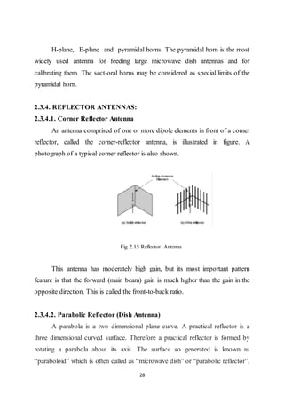 28
H-plane, E-plane and pyramidal horns. The pyramidal horn is the most
widely used antenna for feeding large microwave dish antennas and for
calibrating them. The sect-oral horns may be considered as special limits of the
pyramidal horn.
2.3.4. REFLECTOR ANTENNAS:
2.3.4.1. Corner Reflector Antenna
An antenna comprised of one or more dipole elements in front of a corner
reflector, called the corner-reflector antenna, is illustrated in figure. A
photograph of a typical corner reflector is also shown.
Fig 2.15 Reflector Antenna
This antenna has moderately high gain, but its most important pattern
feature is that the forward (main beam) gain is much higher than the gain in the
opposite direction. This is called the front-to-back ratio.
2.3.4.2. Parabolic Reflector (Dish Antenna)
A parabola is a two dimensional plane curve. A practical reflector is a
three dimensional curved surface. Therefore a practical reflector is formed by
rotating a parabola about its axis. The surface so generated is known as
“paraboloid” which is often called as “microwave dish” or “parabolic reflector”.
 