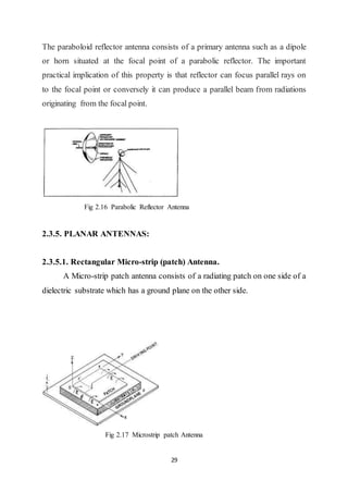 29
The paraboloid reflector antenna consists of a primary antenna such as a dipole
or horn situated at the focal point of a parabolic reflector. The important
practical implication of this property is that reflector can focus parallel rays on
to the focal point or conversely it can produce a parallel beam from radiations
originating from the focal point.
Fig 2.16 Parabolic Reflector Antenna
2.3.5. PLANAR ANTENNAS:
2.3.5.1. Rectangular Micro-strip (patch) Antenna.
A Micro-strip patch antenna consists of a radiating patch on one side of a
dielectric substrate which has a ground plane on the other side.
Fig 2.17 Microstrip patch Antenna
 