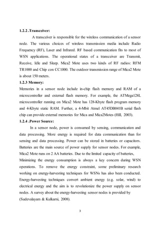 3
1.2.2 .Transceiver:
A transceiver is responsible for the wireless communication of a sensor
node. The various choices of wireless transmission media include Radio
Frequency (RF), Laser and Infrared. RF based communication fits to most of
WSN applications. The operational states of a transceiver are Transmit,
Receive, Idle and Sleep. Mica2 Mote uses two kinds of RF radios: RFM
TR1000 and Chip con CC1000. The outdoor transmission range of Mica2 Mote
is about 150 meters.
1.2.3 Memory:
Memories in a sensor node include in-chip flash memory and RAM of a
microcontroller and external flash memory. For example, the ATMega128L
microcontroller running on Mica2 Mote has 128-Kbyte flash program memory
and 4-Kbyte static RAM. Further, a 4-Mbit Atmel AT45DB041B serial flash
chip can provide external memories for Mica and Mica2Motes (Hill, 2003).
1.2.4 .Power Source:
In a sensor node, power is consumed by sensing, communication and
data processing. More energy is required for data communication than for
sensing and data processing. Power can be stored in batteries or capacitors.
Batteries are the main source of power supply for sensor nodes. For example,
Mica2 Mote runs on 2 AA batteries. Due to the limited capacity of batteries,
Minimizing the energy consumption is always a key concern during WSN
operations. To remove the energy constraint, some preliminary research
working on energy-harvesting techniques for WSNs has also been conducted.
Energy-harvesting techniques convert ambient energy (e.g. solar, wind) to
electrical energy and the aim is to revolutionize the power supply on sensor
nodes. A survey about the energy-harvesting sensor nodes is provided by
(Sudevalayam & Kulkarni, 2008).
 