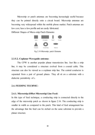 30
Microstrip or patch antennas are becoming increasingly useful because
they can be printed directly onto a circuit board. Microstrip antennas are
becoming very widespread within the mobile phone market. Patch antennas are
low cost, have a low profile and are easily fabricated.
Different Shapes of Micro-strip Patch Elements:
Fig 2.18 Microstrip patch Elements
2.3.5.2. Coplanar Waveguide antenna:
The CPW is another popular planar transmission line. Just like a strip
line, it may be considered a structure evolved from a coaxial cable. This
structure can also be viewed as a coplanar strip line. The central conductor is
separated from a pair of ground planes. They all sit on a substrate with a
dielectric permittivity of ε.
2.4. FEEDING TECHNIC:
2.4.1. Microstrip (Offset Microstrip) Line Feed:
In this type of feed technique, a conducting strip is connected directly to the
edge of the microstrip patch as shown in figure 2.16. The conducting strip is
smaller in width as compared to the patch. This kind of feed arrangement has
the advantage that the feed can be etched on the same substrate to provide a
planar structure.
 