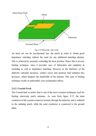 31
Fig 2.19 Microstrip Line Feed
An inset cut can be incorporated into the patch in order to obtain good
impedance matching without the need for any additional matching element.
This is achieved by properly controlling the inset position. Hence this is an easy
feeding technique, since it provides ease of fabrication and simplicity in
modeling as well as impedance matching. However as the thickness of the
dielectric substrate increases, surface waves and spurious feed radiation also
increases, which hampers the bandwidth of the antenna. This type of feeding
technique results in undesirable cross polarization effects.
2.4.2. Coaxial Feed:
The Coaxial feed or probe feed is one of the most common techniques used for
feeding microstrip patch antennas. As seen from figure 2.17, the inner
conductorof the coaxial connector extends through the dielectric and is soldered
to the radiating patch, while the outer conductor is connected to the ground
plane.
 