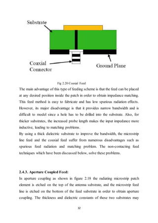 32
Fig 2.20 Coaxial Feed
The main advantage of this type of feeding scheme is that the feed can be placed
at any desired position inside the patch in order to obtain impedance matching.
This feed method is easy to fabricate and has low spurious radiation effects.
However, its major disadvantage is that it provides narrow bandwidth and is
difficult to model since a hole has to be drilled into the substrate. Also, for
thicker substrates, the increased probe length makes the input impedance more
inductive, leading to matching problems.
By using a thick dielectric substrate to improve the bandwidth, the microstrip
line feed and the coaxial feed suffer from numerous disadvantages such as
spurious feed radiation and matching problem. The non-contacting feed
techniques which have been discussed below, solve these problems.
2.4.3. Aperture Coupled Feed:
In aperture coupling as shown in figure 2.18 the radiating microstrip patch
element is etched on the top of the antenna substrate, and the microstrip feed
line is etched on the bottom of the feed substrate in order to obtain aperture
coupling. The thickness and dielectric constants of these two substrates may
 