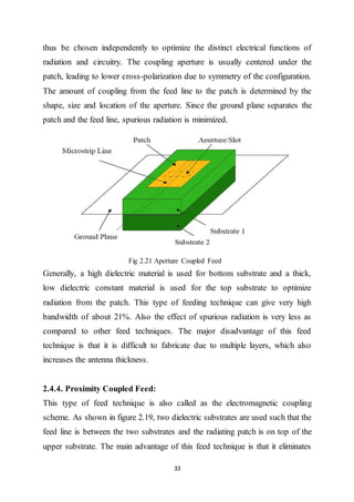 33
thus be chosen independently to optimize the distinct electrical functions of
radiation and circuitry. The coupling aperture is usually centered under the
patch, leading to lower cross-polarization due to symmetry of the configuration.
The amount of coupling from the feed line to the patch is determined by the
shape, size and location of the aperture. Since the ground plane separates the
patch and the feed line, spurious radiation is minimized.
Fig 2.21 Aperture Coupled Feed
Generally, a high dielectric material is used for bottom substrate and a thick,
low dielectric constant material is used for the top substrate to optimize
radiation from the patch. This type of feeding technique can give very high
bandwidth of about 21%. Also the effect of spurious radiation is very less as
compared to other feed techniques. The major disadvantage of this feed
technique is that it is difficult to fabricate due to multiple layers, which also
increases the antenna thickness.
2.4.4. Proximity Coupled Feed:
This type of feed technique is also called as the electromagnetic coupling
scheme. As shown in figure 2.19, two dielectric substrates are used such that the
feed line is between the two substrates and the radiating patch is on top of the
upper substrate. The main advantage of this feed technique is that it eliminates
 