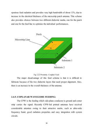 34
spurious feed radiation and provides very high bandwidth of about 13%, due to
increase in the electrical thickness of the microstrip patch antenna. This scheme
also provides choices between two different dielectric media, one for the patch
and one for the feed line to optimize the individual performances.
Fig 2.22 Proximity Coupled Feed
The major disadvantage of this feed scheme is that it is difficult to
fabricate because of the two dielectric layers that need proper alignment. Also,
there is an increase in the overall thickness of the antenna.
2.4.5. COPLANAR WAVEGUDIE FEEDING:
The CPW is the feeding which side-plane conductor is ground and center
strip carries the signal. Recently CPW-fed printed antennas have received
considerable attention owing to their attractive merits, such as ultra-wide
frequency band, good radiation properties and easy integration with system
circuits.
 