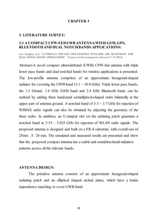 36
CHAPTER 3
3. LITERATURE SURVEY:
3.1 A COMPACT CPW-FEDUWB ANTENNAWITH GSM, GPS,
BLUETOOTHAND DUAL NOTCHBANDS APPLICATIONS:
Luo, Yonglun, et al. "A COMPACT CPW-FED UWB ANTENNA WITH GSM, GPS, BLUETOOTH AND
DUAL NOTCH BANDS APPLICATIONS." Progress In Electromagnetics Research C 35 (2013).
Abstract-A novel compact ultrawideband (UWB) CPW-fed antenna with triple
lower pass bands and dual notched bands for wireless applications is presented.
The low-profile antenna comprises of an approximate hexagonal-shaped
radiator for covering the UWB band (3:1 ~ 10:8 GHz). Triple lower pass bands,
the 1.5 Gband, 1.8 GHz GSM band and 2.4 GHz Bluetooth band, can be
realized by adding three handstand semielliptical-shaped stubs bilaterally at the
upper part of antenna ground. A notched band of 3:3 ~ 3:7 GHz for rejection of
WiMAX radio signals can also be obtained by adjusting the geometry of the
three stubs. In addition, an U-shaped slot on the radiating patch generates a
notched band in 5:15 ~ 5:825 GHz for rejection of WLAN radio signals. The
proposed antenna is designed and built on a FR-4 substrate, with overall size of
25mm X 24 mm. The simulated and measured results are presented and show
that the proposed compact antenna has a stable and omnidirectional radiation
patterns across all the relevant bands.
ANTENNA DESIGN:
The primitive antenna consists of an approximate hexagonal-shaped
radiating patch and an elliptical shaped etched plane, which have a better
impendence matching to cover UWB band.
 