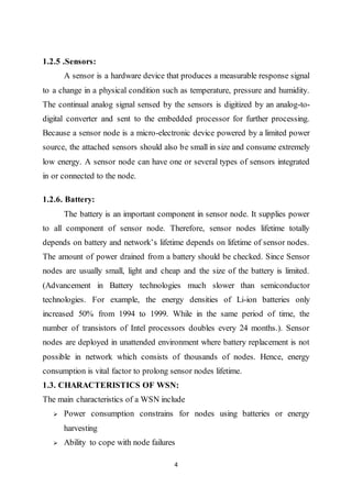 4
1.2.5 .Sensors:
A sensor is a hardware device that produces a measurable response signal
to a change in a physical condition such as temperature, pressure and humidity.
The continual analog signal sensed by the sensors is digitized by an analog-to-
digital converter and sent to the embedded processor for further processing.
Because a sensor node is a micro-electronic device powered by a limited power
source, the attached sensors should also be small in size and consume extremely
low energy. A sensor node can have one or several types of sensors integrated
in or connected to the node.
1.2.6. Battery:
The battery is an important component in sensor node. It supplies power
to all component of sensor node. Therefore, sensor nodes lifetime totally
depends on battery and network’s lifetime depends on lifetime of sensor nodes.
The amount of power drained from a battery should be checked. Since Sensor
nodes are usually small, light and cheap and the size of the battery is limited.
(Advancement in Battery technologies much slower than semiconductor
technologies. For example, the energy densities of Li-ion batteries only
increased 50% from 1994 to 1999. While in the same period of time, the
number of transistors of Intel processors doubles every 24 months.). Sensor
nodes are deployed in unattended environment where battery replacement is not
possible in network which consists of thousands of nodes. Hence, energy
consumption is vital factor to prolong sensor nodes lifetime.
1.3. CHARACTERISTICS OF WSN:
The main characteristics of a WSN include
 Power consumption constrains for nodes using batteries or energy
harvesting
 Ability to cope with node failures
 