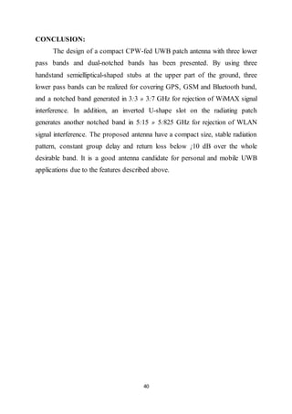 40
CONCLUSION:
The design of a compact CPW-fed UWB patch antenna with three lower
pass bands and dual-notched bands has been presented. By using three
handstand semielliptical-shaped stubs at the upper part of the ground, three
lower pass bands can be realized for covering GPS, GSM and Bluetooth band,
and a notched band generated in 3:3 » 3:7 GHz for rejection of WiMAX signal
interference. In addition, an inverted U-shape slot on the radiating patch
generates another notched band in 5:15 » 5:825 GHz for rejection of WLAN
signal interference. The proposed antenna have a compact size, stable radiation
pattern, constant group delay and return loss below ¡10 dB over the whole
desirable band. It is a good antenna candidate for personal and mobile UWB
applications due to the features described above.
 