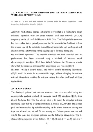 41
3.2. A NEW DUAL BAND E-SHAPED SLOT ANTENNA DESIGN FOR
WIRELESS APPLICATIONS:
Ali, Jawad K. "A New Dual Band E-shaped Slot Antenna Design for Wireless Applications." PIERS
Proceedings, Suzhou, China September 12 (2011).
Abstract- An E-shaped printed slot antenna is presented as a candidate to cover
dualband operation over the entire wireless local area network (WLAN)
frequency bands of 2.4-2.5 GHz and 4.9-5.8 GHz. The E-shaped slot structure
has been etched in the ground plane, and the 50 microstrip line feed is etched on
the reverse side of the substrate. An additional trapezoidal slot has been etched
attached to the slot structure on the feeding side to facilitate tuning and
the dual-band operation. The antenna structure has been modeled and its
performance has been evaluated using a method of moment based
electromagnetic simulator, IE3D from Zeland Software Inc. Simulation results
show that, the proposed antenna offers good return loss response (for S11
less than -10 dB) at the two bands. The ratio of the two resonating frequencies
f02/f01 could be varied in a considerable range, without changing the antenna
external dimensions, making the antenna suitable for other dual band wireless
applications.
ANTENNA DESIGN
The E-shaped printed slot antenna structure, has been modelled using the
commercially available method of moments based EM simulator, IE3D, from
Zeland Software Inc. The first design step is to make the modelled antenna
resonating such that the lower resonant band is located at 2.45 GHz. This design
goal has been reached by suitable rescaling of the whole structure, varying the
trapezoid dimensions, wt and Lt, and varying the E-shape parameters, wv and
wh.At this step, the proposed antenna has the following dimensions. The E-
shaped slot dimensions are as follows: Lh = 15.52 mm, Lv = 23.38 mm, wh =
 
