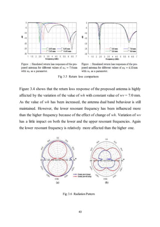 43
Fig 3.5 Return loss comparison
Figure 3.4 shows that the return loss response of the proposed antenna is highly
affected by the variation of the value of wh with constant value of wv = 7:0 mm.
As the value of wh has been increased, the antenna dual band behaviour is still
maintained. However, the lower resonant frequency has been influenced more
than the higher frequency because of the effect of change of wh. Variation of wv
has a little impact on both the lower and the upper resonant frequencies. Again
the lower resonant frequency is relatively more affected than the higher one.
Fig: 3.6 Radiation Pattern
 