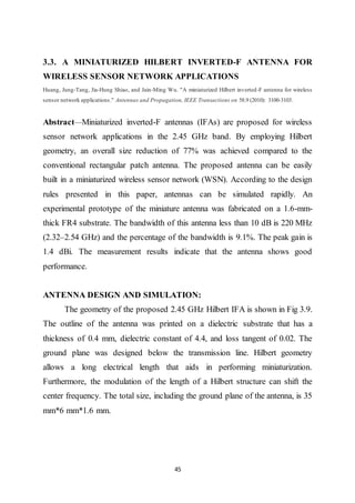 45
3.3. A MINIATURIZED HILBERT INVERTED-F ANTENNA FOR
WIRELESS SENSOR NETWORK APPLICATIONS
Huang, Jung-Tang, Jia-Hung Shiao, and Jain-Ming Wu. "A miniaturized Hilbert inverted-F antenna for wireless
sensor network applications." Antennas and Propagation, IEEE Transactions on 58.9 (2010): 3100-3103.
Abstract—Miniaturized inverted-F antennas (IFAs) are proposed for wireless
sensor network applications in the 2.45 GHz band. By employing Hilbert
geometry, an overall size reduction of 77% was achieved compared to the
conventional rectangular patch antenna. The proposed antenna can be easily
built in a miniaturized wireless sensor network (WSN). According to the design
rules presented in this paper, antennas can be simulated rapidly. An
experimental prototype of the miniature antenna was fabricated on a 1.6-mm-
thick FR4 substrate. The bandwidth of this antenna less than 10 dB is 220 MHz
(2.32–2.54 GHz) and the percentage of the bandwidth is 9.1%. The peak gain is
1.4 dBi. The measurement results indicate that the antenna shows good
performance.
ANTENNA DESIGN AND SIMULATION:
The geometry of the proposed 2.45 GHz Hilbert IFA is shown in Fig 3.9.
The outline of the antenna was printed on a dielectric substrate that has a
thickness of 0.4 mm, dielectric constant of 4.4, and loss tangent of 0.02. The
ground plane was designed below the transmission line. Hilbert geometry
allows a long electrical length that aids in performing miniaturization.
Furthermore, the modulation of the length of a Hilbert structure can shift the
center frequency. The total size, including the ground plane of the antenna, is 35
mm*6 mm*1.6 mm.
 