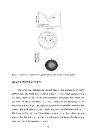47
Fig 3.8 Simulation of (a) return loss, (b) impedance plot, and (c) radiation pattern.
MEASUREMENT RESULTS:
The total size, including the ground plane of the antenna, is 35 mm*6
mm*1.6 mm. The return loss is shown in Fig 3.16. The center frequency is at
2.43 GHz, return loss at 27.6 dB, the bandwidth of the antenna for a return loss
less than 10 dB is 200 MHz (2.35–2.55 GHz), and the percentage of the
bandwidth is 9.1%. Figs. 10(a), (b), and (c) present the radiation pattern of this
antenna. The peak gain is 1.4 dBi, slightly better than the simulated result of 1.3
dBi. From theXY, XZ, and YZ radiation patterns of the three planes, we can
observe that that this is an omni-directional antenna confirming that the ground
plane determines the dipole-type pattern.
 