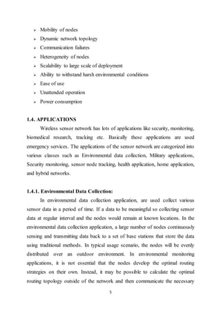 5
 Mobility of nodes
 Dynamic network topology
 Communication failures
 Heterogeneity of nodes
 Scalability to large scale of deployment
 Ability to withstand harsh environmental conditions
 Ease of use
 Unattended operation
 Power consumption
1.4. APPLICATIONS
Wireless sensor network has lots of applications like security, monitoring,
biomedical research, tracking etc. Basically these applications are used
emergency services. The applications of the sensor network are categorized into
various classes such as Environmental data collection, Military applications,
Security monitoring, sensor node tracking, health application, home application,
and hybrid networks.
1.4.1. Environmental Data Collection:
In environmental data collection application, are used collect various
sensor data in a period of time. If a data to be meaningful so collecting sensor
data at regular interval and the nodes would remain at known locations. In the
environmental data collection application, a large number of nodes continuously
sensing and transmitting data back to a set of base stations that store the data
using traditional methods. In typical usage scenario, the nodes will be evenly
distributed over an outdoor environment. In environmental monitoring
applications, it is not essential that the nodes develop the optimal routing
strategies on their own. Instead, it may be possible to calculate the optimal
routing topology outside of the network and then communicate the necessary
 