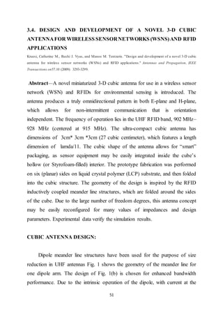 51
3.4. DESIGN AND DEVELOPMENT OF A NOVEL 3-D CUBIC
ANTENNAFOR WIRELESS SENSORNETWORKS (WSNS)AND RFID
APPLICATIONS
Kruesi, Catherine M., Rushi J. Vyas, and Manos M. Tentzeris. "Design and development of a novel 3-D cubic
antenna for wireless sensor networks (WSNs) and RFID applications." Antennas and Propagation, IEEE
Transactions on57.10 (2009): 3293-3299.
Abstract—A novel miniaturized 3-D cubic antenna for use in a wireless sensor
network (WSN) and RFIDs for environmental sensing is introduced. The
antenna produces a truly omnidirectional pattern in both E-plane and H-plane,
which allows for non-intermittent communication that is orientation
independent. The frequency of operation lies in the UHF RFID band, 902 MHz–
928 MHz (centered at 915 MHz). The ultra-compact cubic antenna has
dimensions of 3cm* 3cm *3cm (27 cubic centimeter), which features a length
dimension of lamda/11. The cubic shape of the antenna allows for “smart”
packaging, as sensor equipment may be easily integrated inside the cube’s
hollow (or Styrofoam-filled) interior. The prototype fabrication was performed
on six (planar) sides on liquid crystal polymer (LCP) substrate, and then folded
into the cubic structure. The geometry of the design is inspired by the RFID
inductively coupled meander line structures, which are folded around the sides
of the cube. Due to the large number of freedom degrees, this antenna concept
may be easily reconfigured for many values of impedances and design
parameters. Experimental data verify the simulation results.
CUBIC ANTENNA DESIGN:
Dipole meander line structures have been used for the purpose of size
reduction in UHF antennas Fig. 1 shows the geometry of the meander line for
one dipole arm. The design of Fig. 1(b) is chosen for enhanced bandwidth
performance. Due to the intrinsic operation of the dipole, with current at the
 