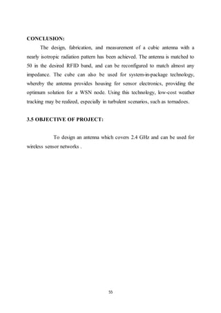 55
CONCLUSION:
The design, fabrication, and measurement of a cubic antenna with a
nearly isotropic radiation pattern has been achieved. The antenna is matched to
50 in the desired RFID band, and can be reconfigured to match almost any
impedance. The cube can also be used for system-in-package technology,
whereby the antenna provides housing for sensor electronics, providing the
optimum solution for a WSN node. Using this technology, low-cost weather
tracking may be realized, especially in turbulent scenarios, such as tornadoes.
3.5 OBJECTIVE OF PROJECT:
To design an antenna which covers 2.4 GHz and can be used for
wireless sensor networks .
 