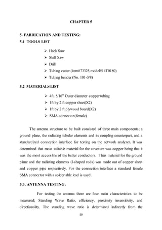 59
CHAPTER 5
5. FABRICATION AND TESTING:
5.1 TOOLS LIST
 Hack Saw
 Skill Saw
 Drill
 Tubing cutter (item#73325,model#14T0180)
 Tubing bender (No. 101-3/8)
5.2 MATERIALS LIST
 4ft. 5/16” Outer diameter coppertubing
 1ft by 2 ft coppersheet(X2)
 1ft by 2 ft plywood board(X2)
 SMA connector(female)
The antenna structure to be built consisted of three main components; a
ground plane, the radiating tubular elements and its coupling counterpart, and a
standardized connection interface for testing on the network analyzer. It was
determined that most suitable material for the structure was copper being that it
was the most accessible of the better conductors. Thus material for the ground
plane and the radiating elements (l-shaped rods) was made out of copper sheet
and copper pipe respectively. For the connection interface a standard female
SMA connector with a solder able lead is used.
5.3. ANTENNA TESTING:
For testing the antenna there are four main characteristics to be
measured; Standing Wave Ratio, efficiency, proximity insensitivity, and
directionality. The standing wave ratio is determined indirectly from the
 