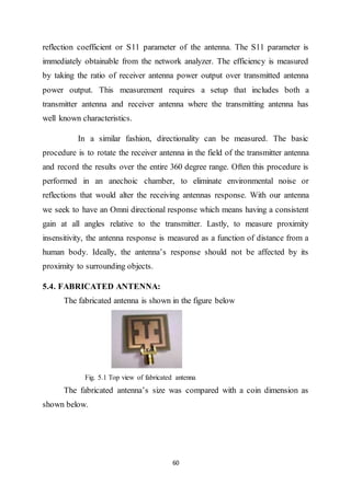 60
reflection coefficient or S11 parameter of the antenna. The S11 parameter is
immediately obtainable from the network analyzer. The efficiency is measured
by taking the ratio of receiver antenna power output over transmitted antenna
power output. This measurement requires a setup that includes both a
transmitter antenna and receiver antenna where the transmitting antenna has
well known characteristics.
In a similar fashion, directionality can be measured. The basic
procedure is to rotate the receiver antenna in the field of the transmitter antenna
and record the results over the entire 360 degree range. Often this procedure is
performed in an anechoic chamber, to eliminate environmental noise or
reflections that would alter the receiving antennas response. With our antenna
we seek to have an Omni directional response which means having a consistent
gain at all angles relative to the transmitter. Lastly, to measure proximity
insensitivity, the antenna response is measured as a function of distance from a
human body. Ideally, the antenna’s response should not be affected by its
proximity to surrounding objects.
5.4. FABRICATED ANTENNA:
The fabricated antenna is shown in the figure below
Fig. 5.1 Top view of fabricated antenna
The fabricated antenna’s size was compared with a coin dimension as
shown below.
 