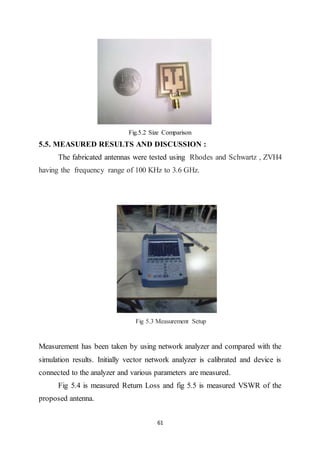 61
Fig.5.2 Size Comparison
5.5. MEASURED RESULTS AND DISCUSSION :
The fabricated antennas were tested using Rhodes and Schwartz , ZVH4
having the frequency range of 100 KHz to 3.6 GHz.
Fig 5.3 Measurement Setup
Measurement has been taken by using network analyzer and compared with the
simulation results. Initially vector network analyzer is calibrated and device is
connected to the analyzer and various parameters are measured.
Fig 5.4 is measured Return Loss and fig 5.5 is measured VSWR of the
proposed antenna.
 