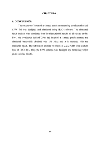 64
CHAPTER 6
6. CONCLUSION:
The structure of inverted π-shaped patch antenna using conductorbacked
CPW fed was designed and simulated using IE3D software. The simulated
result analysis was compared with the measurement results as discussed earlier.
For , the conductor backed CPW fed inverted π -shaped patch antenna, the
simulated bandwidth obtained was 176 MHz and it is matched with the
measured result. The fabricated antenna resonates at 2.272 GHz with a return
loss of -24.8 dB . Thus the CPW antenna was designed and fabricated which
gives satisfied results.
 