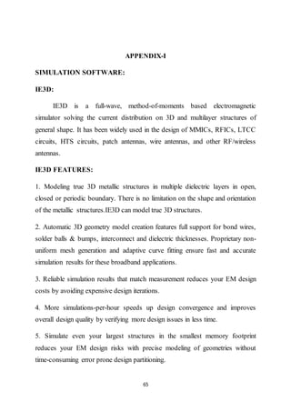 65
APPENDIX-I
SIMULATION SOFTWARE:
IE3D:
IE3D is a full-wave, method-of-moments based electromagnetic
simulator solving the current distribution on 3D and multilayer structures of
general shape. It has been widely used in the design of MMICs, RFICs, LTCC
circuits, HTS circuits, patch antennas, wire antennas, and other RF/wireless
antennas.
IE3D FEATURES:
1. Modeling true 3D metallic structures in multiple dielectric layers in open,
closed or periodic boundary. There is no limitation on the shape and orientation
of the metallic structures.IE3D can model true 3D structures.
2. Automatic 3D geometry model creation features full support for bond wires,
solder balls & bumps, interconnect and dielectric thicknesses. Proprietary non-
uniform mesh generation and adaptive curve fitting ensure fast and accurate
simulation results for these broadband applications.
3. Reliable simulation results that match measurement reduces your EM design
costs by avoiding expensive design iterations.
4. More simulations-per-hour speeds up design convergence and improves
overall design quality by verifying more design issues in less time.
5. Simulate even your largest structures in the smallest memory footprint
reduces your EM design risks with precise modeling of geometries without
time-consuming error prone design partitioning.
 