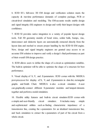 66
6. IE3D SI’s full-wave 3D EM design and verification solution meets the
capacity & run-time performance demands of complete package, PCB or
circuit-level simulation and modeling. The EM-accurate results enable design
and signal integrity (SI) engineers to design and verify their largest designs with
confidence.
7. IE3D SI provides native integration to a variety of popular layout design
tools. Full 3D geometry models of bond wires, solder balls, bumps, vias,
interconnect and dielectric layers are automatically extracted directly from the
layout data and meshed to ensure proper handling by the IE3D SI EM engine.
Now, design and signal integrity engineers are granted easy access to an
accurate EM solution to improve and verify a design’s final performance as part
of their overall EM design practice.
8. IE3D allows users to define the shape of a circuit as optimization variables.
The built-in optimizer will be able to optimize the shape of a structure for best
performance.
9. Visual display of S, Y, and Z-parameters: IE3D comes with the MODUA
post-processor for display of S, Y, and Z-parameters in data list, rectangular
graphs and Smith Chart. MODUA is also a circuit simulator. A user
can graphically connect different S-parameter modules and lumped elements
together and perform a nodal simulation.
10. Flexible utility features and built-in circuit simulator.IE3D comes with
a simple and user-friendly circuit simulator. It includes many simple
and sophisticated utilities such as finding characteristic impedance of a
transmission line, creating the s-parameters for an idealized transmission line,
and back simulation to extract the s-parameters of part of the circuit from a
whole circuit.
 