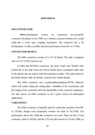 68
APPENDIX-II
SMA CONNECTOR:
SMA (Subminiature version A) connectors are coaxial RF
connectors developed in the 1960s as a minimal connector interface for coaxial
cable with a screw type coupling mechanism. The connector has a 50
Ω impedance. It offers excellent electrical performance from DC to 17 GHz.
CONNECTOR DESIGN:
The SMA connector consists of a 1/4"-36 thread. The male is equipped
with a 0.312" (7.925 mm) hex nut.
In SMA and RP-SMA connectors, the terms "male" and "female" refer
exclusively to the male center pin and its female sleeve counterpart rather than
to the threads that are used to hold the connection in place. The male connector
has inside threads while the female connector has outside threads.
The SMA connector uses a polytetrafluoroethylene (PTFE) dielectric
which will contact along the mating plane. Variability in the construction and
the mating of the connectors limit the repeatability of the connector impedance.
For that reason, an SMA connector is not a good choice for metrological
applications.
VARIATIONS:
The SMA connector is typically rated for mode-free operation from DC
to 18 GHz, though some proprietary versions are rated to 26.5 GHz. For
performance above this, SMA-like connectors are used. These are the 3.5 mm
connector, rated to 34 GHz, and the 2.92 mm (also known as 2.9 mm, SMK, or
 