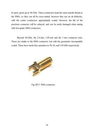 69
K type), good up to 46 GHz. These connectors keep the same outside thread as
the SMA, so they can all be cross-mated, however they use an air dielectric,
with the center conductors appropriately scaled. However, the life of the
precision connector will be reduced, and can be easily damaged when mating
with low-grade SMA connectors.
Beyond 46 GHz, the 2.4 mm, 1.85 mm and the 1 mm connector exist.
These are similar to the SMA connector, but with the geometries incompatibly
scaled. These have mode-free operation to 50, 65, and 110 GHz respectively.
Fig AP-2 SMA connector
 