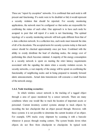 7
These are “report by exception” networks. It is confirmed that each node is still
present and functioning. If a node were to be disabled or fail, it would represent
a security violation that should be reported. For security monitoring
applications, the network must be configured so that nodes are responsible for
confirming the status of each other. One approach is to have each node be
assigned to peer that will report if a node is not functioning. The optimal
topology of a security monitoring network will look quite different from that of
a data collection network. In a collection tree, each node must transmit the data
of all of its decedents. The accepted norm for security systems today is that each
sensor should be checked approximately once per hour. Combined with the
ability to evenly distribute the load of checking nodes, the energy cost of
performing this check becomes minimal. A majority of the energy consumption
in a security network is spent on meeting the strict latency requirements
associated with the signaling the alarm when a security violation occurs. In
security networks, a vast majority of the energy will be spend on confirming the
functionality of neighboring nodes and in being prepared to instantly forward
alarm announcements. Actual data transmission will consume a small fraction
of the network energy.
1.4.4. Node tracking scenarios:
In which wireless sensor network is the tracking of a tagged object
through a area of space monitored by a sensor network. There are many
conditions where one would like to track the location of important assets or
personnel. Current inventory control systems attempt to track objects by
recording the last checkpoint that an object passed through. However, with
these systems it is not possible to determine the current location of an object.
For example, UPS tracks every shipment by scanning it with a barcode
whenever it passes through routing centers. The system breaks down when
objects do not flow from checkpoint to checkpoint. In typical work
 