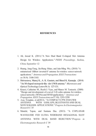70
REFERENCES
1. Ali, Jawad K. (2011)."A New Dual Band E-shaped Slot Antenna
Design for Wireless Applications." PIERS Proceedings, Suzhou,
China September 12
2. Huang, Jung-Tang, Jia-Hung Shiao, and Jain-Ming Wu. (2010) "A
miniaturized Hilbert inverted-F antenna for wireless sensor network
applications." Antennasand Propagation, IEEE Transactions
on 58.9): 3100-3103.
3. Shrivastava, Manoj K., A. K. Gautam, and Binod K. Kanaujia. (2014)
"An M‐shaped monopole‐like slot UWB antenna." Microwave and
Optical TechnologyLetters56.1): 127-131.
4. Kruesi, Catherine M., Rushi J. Vyas, and Manos M. Tentzeris. (2009)
"Design and development of a novel 3-D cubic antenna for wireless
sensornetworks (WSNs)and RFID applications." Antennas and
Propagation, IEEE Transactionson57.10): 3293-3299
5. .Luo, Yonglun, et al(2013). "A COMPACT CPW-FED UWB
ANTENNA WITH GSM, GPS, BLUETOOTH AND DUAL
NOTCH BANDS APPLICATIONS." Progress In Electromagnetics
Research C 35
6. Mandal, Tapan, and Santanu Das. (2013). "A COPLANAR
WAVEGUIDE FED ULTRA WIDEBAND HEXAGONAL SLOT
ANTENNA WITH DUAL BAND REJECTION."Progress in
Electromagnetics Research C 39
 